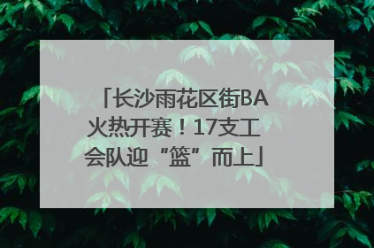 长沙雨花区街BA火热开赛！17支工会队迎“篮”而上