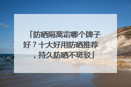 防晒隔离霜哪个牌子好？十大好用防晒推荐，持久防晒不斑驳