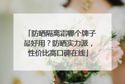 防晒隔离霜哪个牌子最好用？防晒实力派，性价比高口碑在线