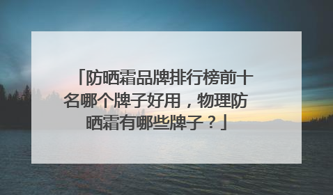 防晒霜品牌排行榜前十名哪个牌子好用，物理防晒霜有哪些牌子？