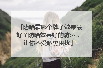 防晒霜哪个牌子效果最好？防晒效果好的防晒，让你不受晒黑困扰