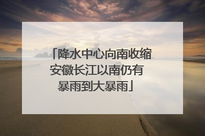 降水中心向南收缩 安徽长江以南仍有暴雨到大暴雨