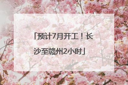 预计7月开工！长沙至赣州2小时