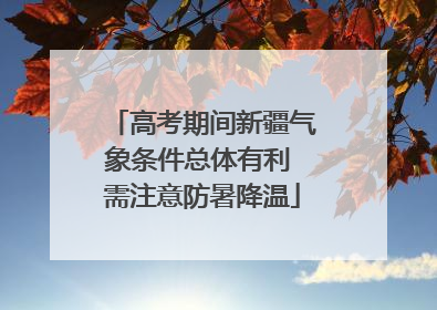 高考期间新疆气象条件总体有利 需注意防暑降温