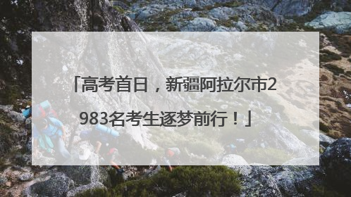 高考首日，新疆阿拉尔市2983名考生逐梦前行！