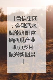 鲁信集团：金融活水赋能济阳富硒西瓜产业 助力乡村振兴新图景