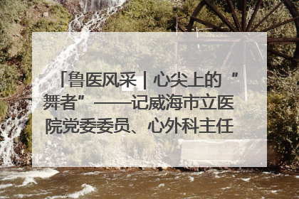 鲁医风采｜心尖上的“舞者”——记威海市立医院党委委员、心外科主任、主任医师景昊