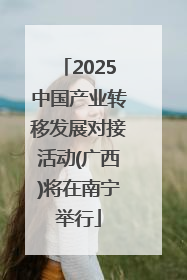 2025中国产业转移发展对接活动(广西)将在南宁举行