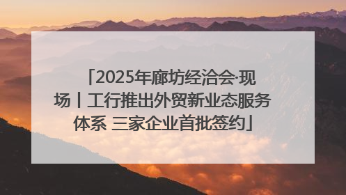 2025年廊坊经洽会·现场丨工行推出外贸新业态服务体系 三家企业首批签约