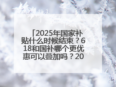 2025年国家补贴什么时候结束?618和国补哪个更优惠可以叠加吗?2025年国家补贴结束时间统一为12月31日