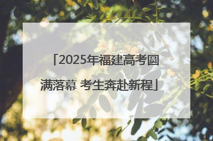 2025年福建高考圆满落幕 考生奔赴新程