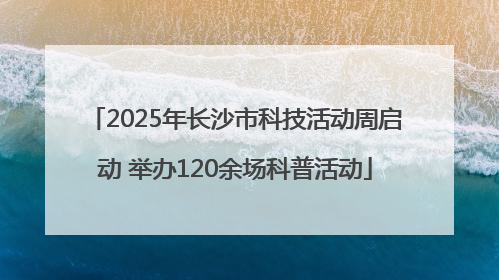 2025年长沙市科技活动周启动 举办120余场科普活动