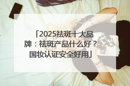 2025祛斑十大品牌：祛斑产品什么好？国妆认证安全好用