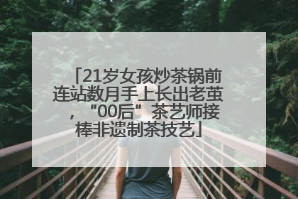 21岁女孩炒茶锅前连站数月手上长出老茧，“00后”茶艺师接棒非遗制茶技艺