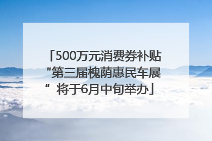 500万元消费券补贴 “第三届槐荫惠民车展”将于6月中旬举办