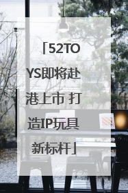 52TOYS即将赴港上市 打造IP玩具新标杆