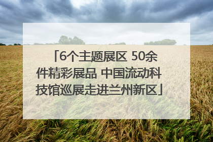 6个主题展区 50余件精彩展品 中国流动科技馆巡展走进兰州新区